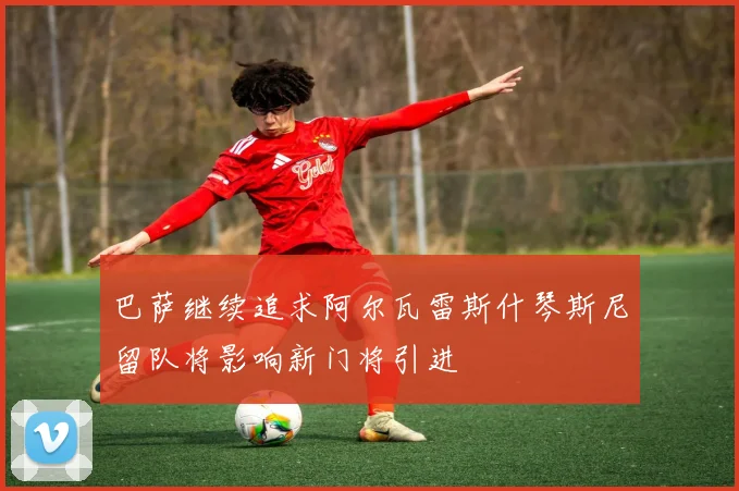 巴萨继续追求阿尔瓦雷斯什琴斯尼留队将影响新门将引进
