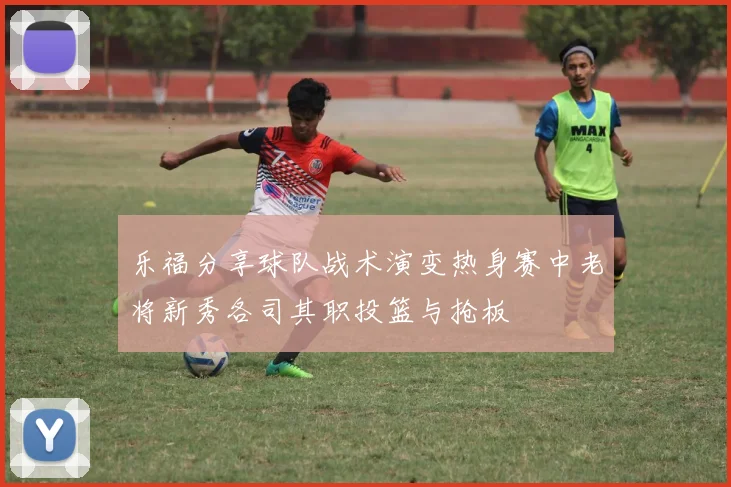 乐福分享球队战术演变热身赛中老将新秀各司其职投篮与抢板