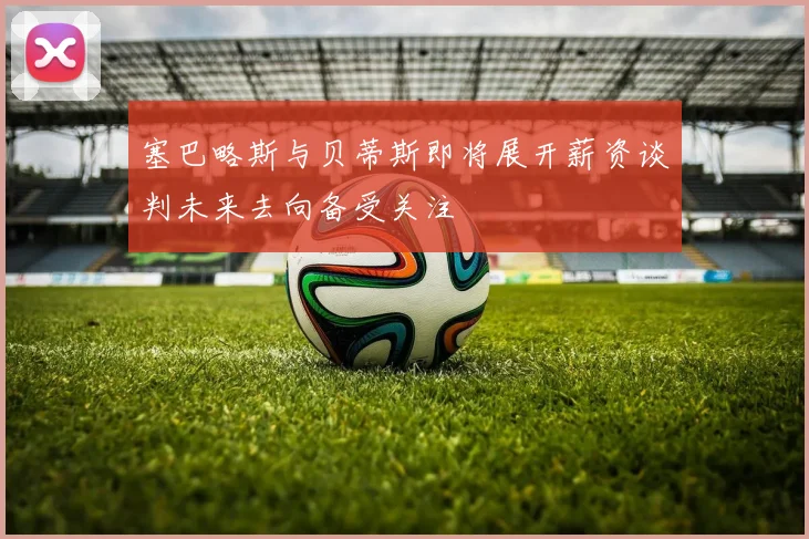塞巴略斯与贝蒂斯即将展开薪资谈判未来去向备受关注