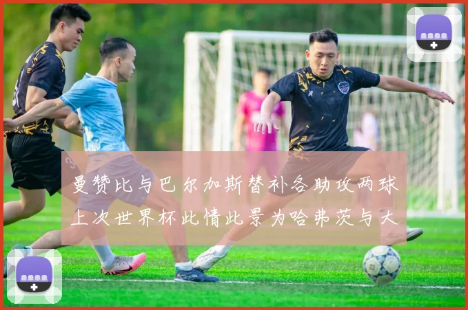 曼赞比与巴尔加斯替补各助攻两球上次世界杯此情此景为哈弗茨与大菲尔