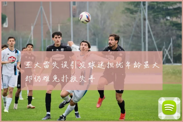 王大雷失误引发球迷担忧年龄虽大却仍难免扑救失手