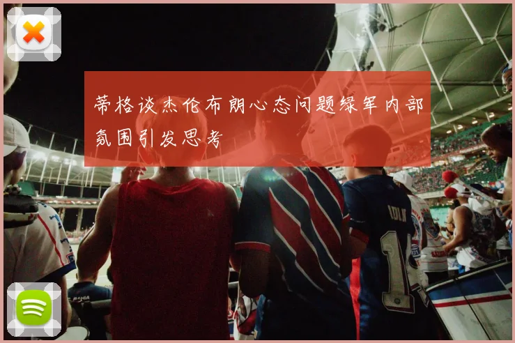 蒂格谈杰伦布朗心态问题绿军内部氛围引发思考