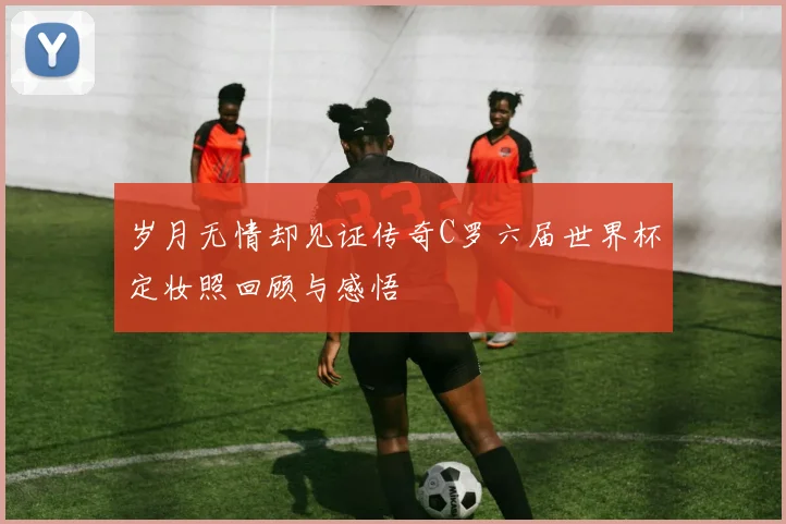 岁月无情却见证传奇C罗六届世界杯定妆照回顾与感悟