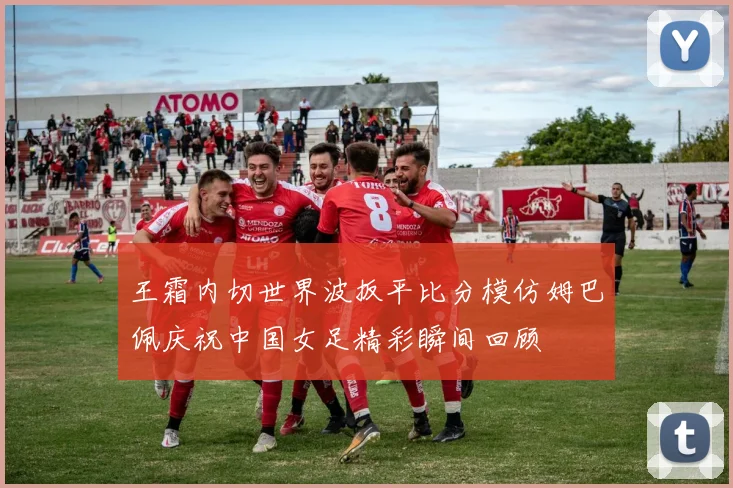 王霜内切世界波扳平比分模仿姆巴佩庆祝中国女足精彩瞬间回顾