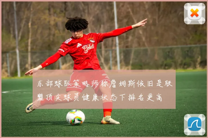 东部球队策略师称詹姆斯依旧是联盟顶尖球员健康状态下排名更高