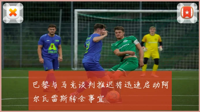 巴黎与马竞谈判推迟将迅速启动阿尔瓦雷斯转会事宜