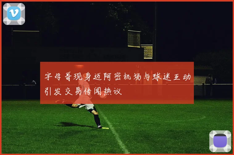 字母哥现身迈阿密机场与球迷互动引发交易传闻热议