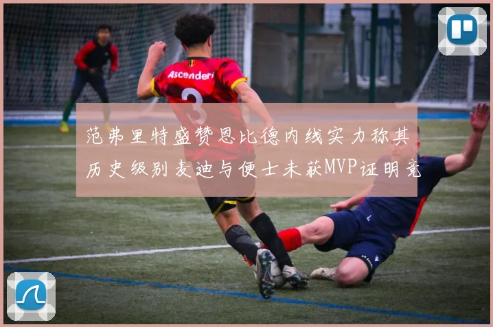 范弗里特盛赞恩比德内线实力称其历史级别麦迪与便士未获MVP证明竞争激烈